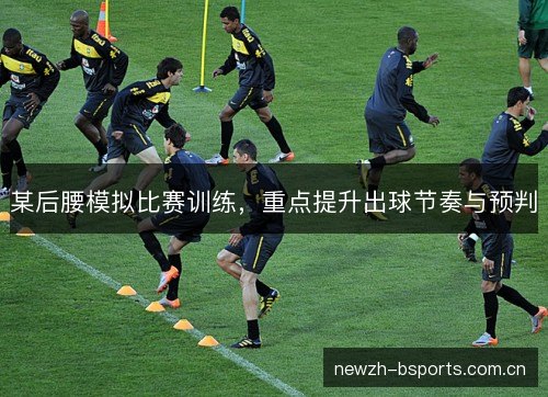 某后腰模拟比赛训练,重点提升出球节奏与预判 某后腰模拟比赛训练,重点提升出球节奏与预判
